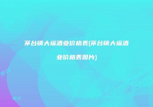 茅台镇大福酒业价格表(茅台镇大福酒业价格表图片)