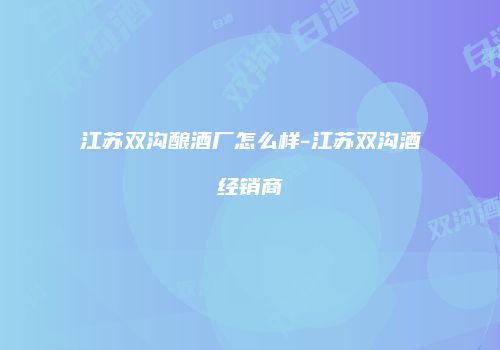 江苏双沟酿酒厂怎么样-江苏双沟酒经销商