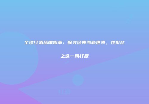 全球红酒品牌指南：探寻经典与新世界，性价比之选一网打尽