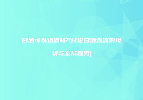 白酒可以物流吗?(讨论白酒物流的现状与发展趋势)