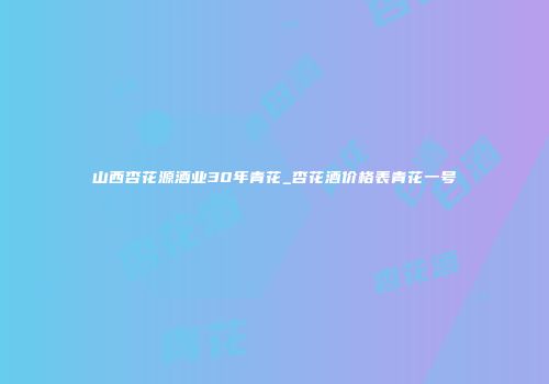 山西杏花源酒业30年青花_杏花酒价格表青花一号