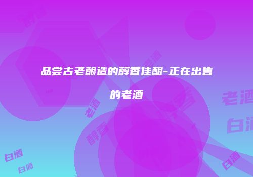 品尝古老酿造的醇香佳酿-正在出售的老酒