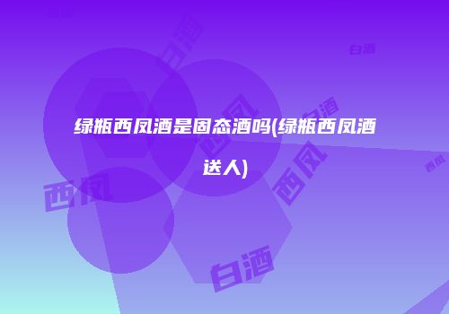 绿瓶西凤酒是固态酒吗(绿瓶西凤酒送人)