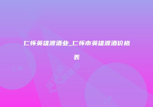 仁怀英雄渡酒业_仁怀市英雄渡酒价格表