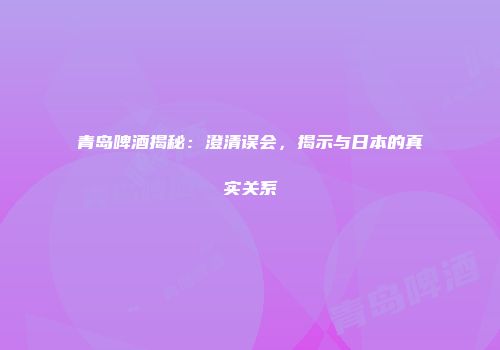 青岛啤酒揭秘：澄清误会，揭示与日本的真实关系