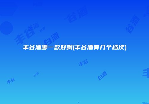 丰谷酒哪一款好喝(丰谷酒有几个档次)