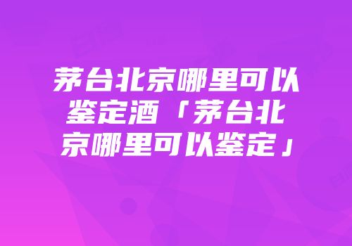 茅台北京哪里可以鉴定酒「茅台北京哪里可以鉴定」