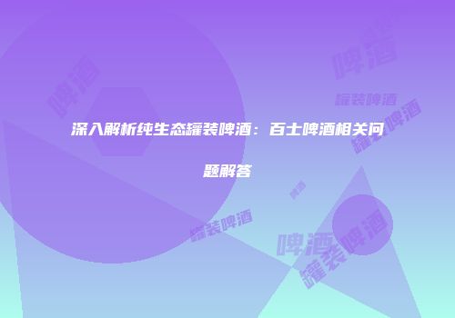 深入解析纯生态罐装啤酒：百士啤酒相关问题解答
