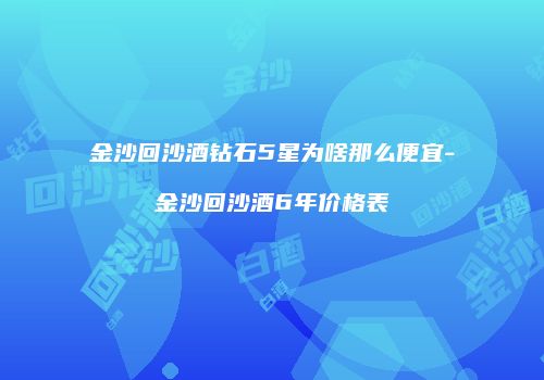金沙回沙酒钻石5星为啥那么便宜-金沙回沙酒6年价格表