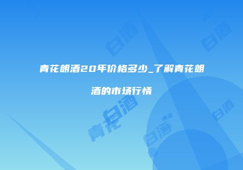 青花朗酒20年价格多少_了解青花朗酒的市场行情