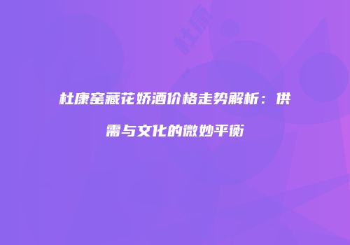 杜康窑藏花娇酒价格走势解析：供需与文化的微妙平衡