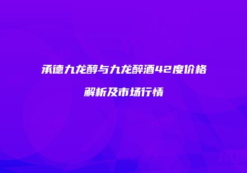 承德九龙醇与九龙醉酒42度价格解析及市场行情