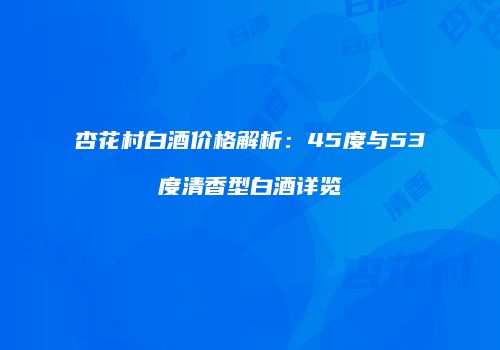 杏花村白酒价格解析：45度与53度清香型白酒详览