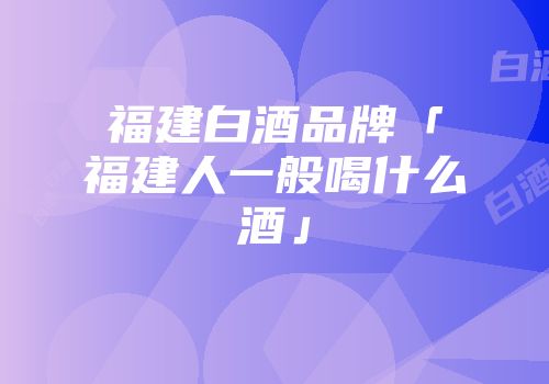福建白酒品牌「福建人一般喝什么酒」