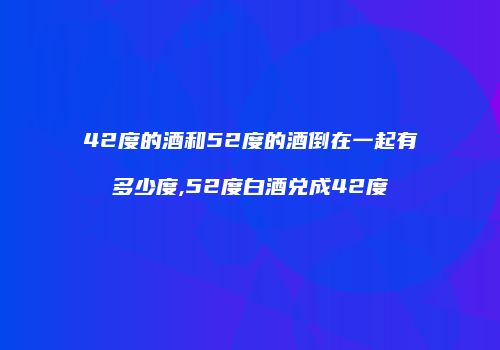 42度的酒和52度的酒倒在一起有多少度,52度白酒兑成42度