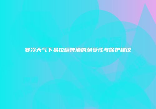 寒冷天气下易拉罐啤酒的耐受性与保护建议