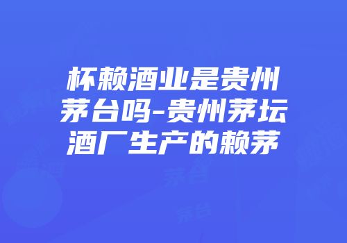 杯赖酒业是贵州茅台吗-贵州茅坛酒厂生产的赖茅