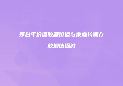 茅台年份酒收藏价值与家庭长期存放增值探讨