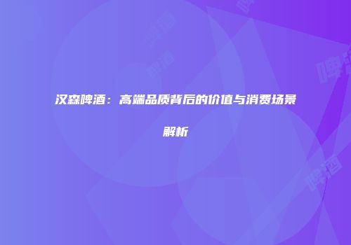 汉森啤酒：高端品质背后的价值与消费场景解析