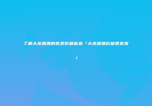 了解大泉源酒的批发价格信息「大泉源酒价格表批发」
