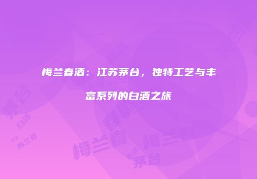 梅兰春酒：江苏茅台，独特工艺与丰富系列的白酒之旅