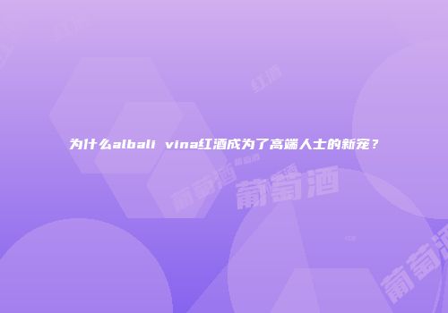 为什么albali vina红酒成为了高端人士的新宠？