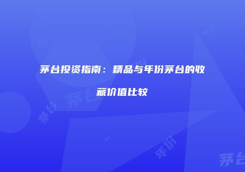 茅台投资指南：精品与年份茅台的收藏价值比较