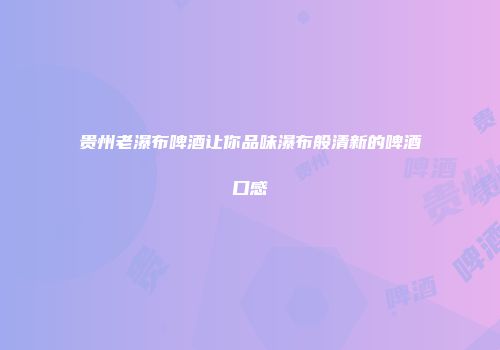 贵州老瀑布啤酒让你品味瀑布般清新的啤酒口感