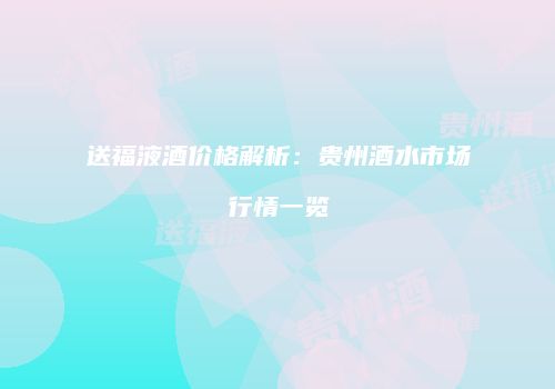 送福液酒价格解析：贵州酒水市场行情一览