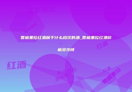 香格里拉红酒属于什么档次的酒_香格里拉红酒价格多少钱