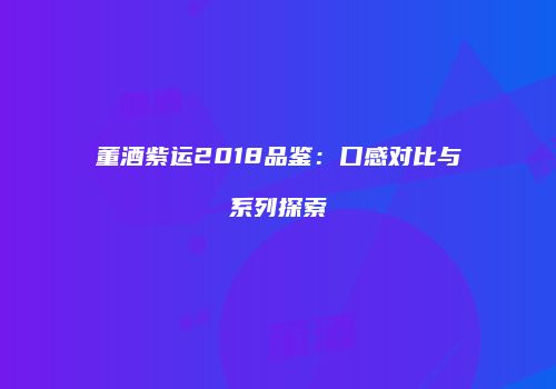董酒紫运2018品鉴：口感对比与系列探索