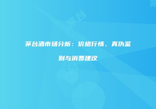 茅台酒市场分析：价格行情、真伪鉴别与消费建议