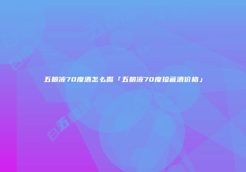 五粮液70度酒怎么喝「五粮液70度珍藏酒价格」