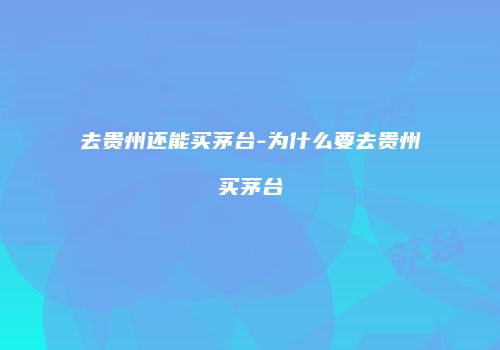 去贵州还能买茅台-为什么要去贵州买茅台