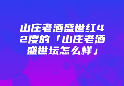 山庄老酒盛世红42度的「山庄老酒盛世坛怎么样」