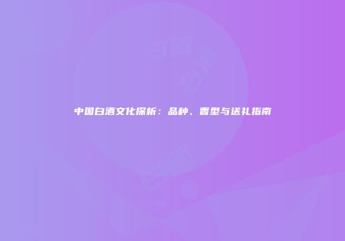 中国白酒文化探析：品种、香型与送礼指南