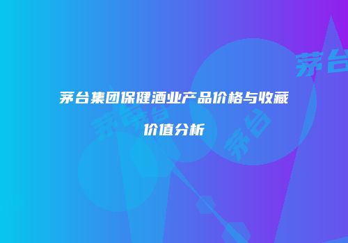 茅台集团保健酒业产品价格与收藏价值分析