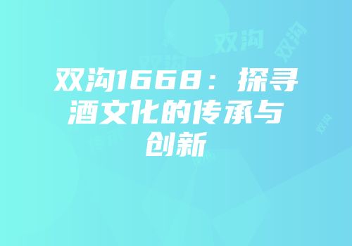 双沟1668：探寻酒文化的传承与创新