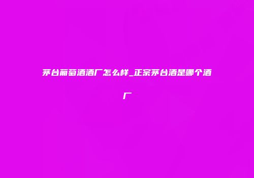 茅台葡萄酒酒厂怎么样_正宗茅台酒是哪个酒厂