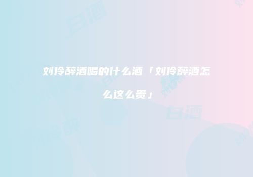 刘伶醉酒喝的什么酒「刘伶醉酒怎么这么贵」