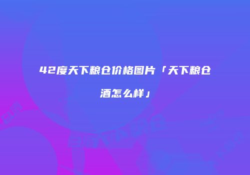 42度天下粮仓价格图片「天下粮仓酒怎么样」