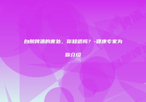 自酿啤酒的害处，你知道吗？-健康专家为你介绍