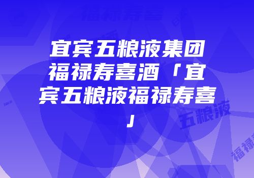 宜宾五粮液集团福禄寿喜酒「宜宾五粮液福禄寿喜」