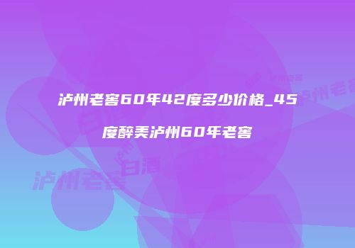 泸州老窖60年42度多少价格_45度醉美泸州60年老窖