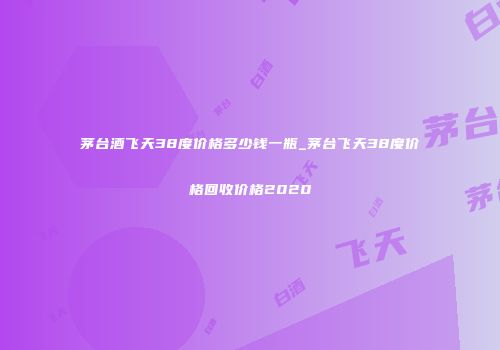 茅台酒飞天38度价格多少钱一瓶_茅台飞天38度价格回收价格2020