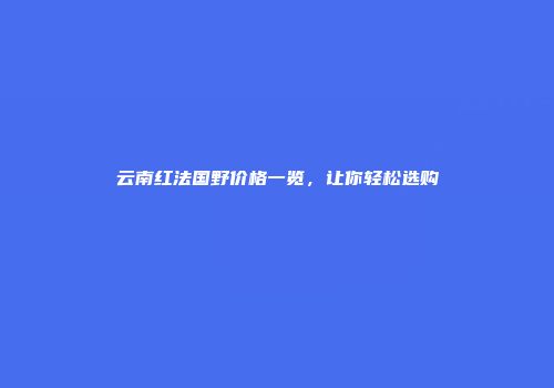 云南红法国野价格一览，让你轻松选购
