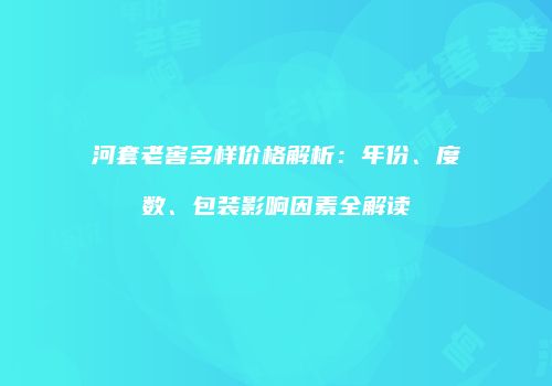 河套老窖多样价格解析：年份、度数、包装影响因素全解读