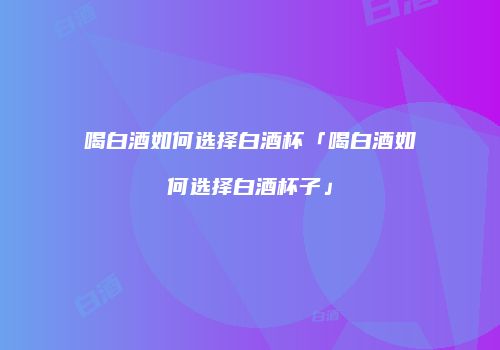 喝白酒如何选择白酒杯「喝白酒如何选择白酒杯子」
