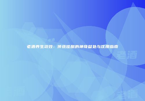 老酒养生功效：传统佳酿的神奇益处与饮用指南