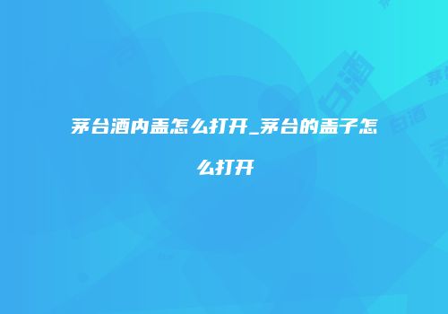 茅台酒内盖怎么打开_茅台的盖子怎么打开